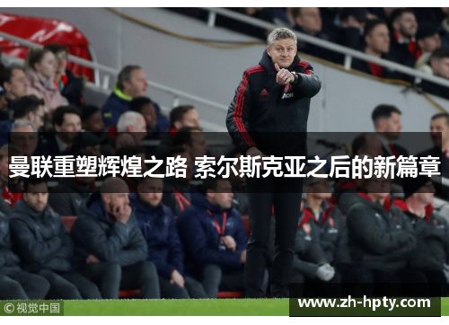 曼联重塑辉煌之路 索尔斯克亚之后的新篇章 曼联重塑辉煌之路 索尔斯克亚之后的新篇章