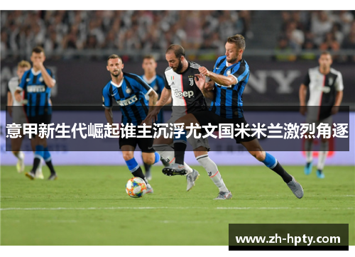 意甲新生代崛起谁主沉浮尤文国米米兰激烈角逐 意甲新生代崛起谁主沉浮尤文国米米兰激烈角逐