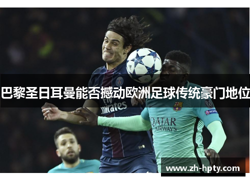 巴黎圣日耳曼能否撼动欧洲足球传统豪门地位 巴黎圣日耳曼能否撼动欧洲足球传统豪门地位