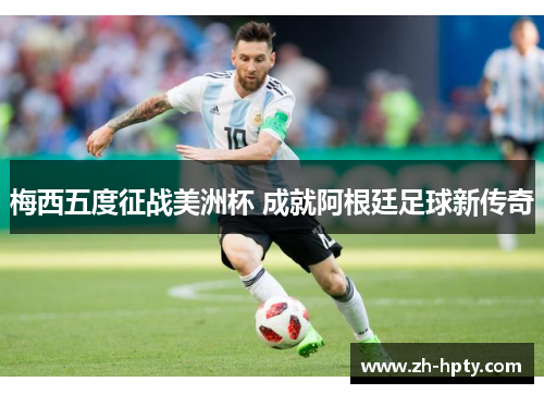 梅西五度征战美洲杯 成就阿根廷足球新传奇 梅西五度征战美洲杯 成就阿根廷足球新传奇