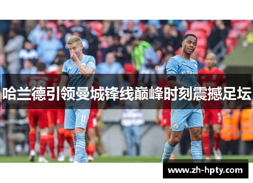 哈兰德引领曼城锋线巅峰时刻震撼足坛 哈兰德引领曼城锋线巅峰时刻震撼足坛