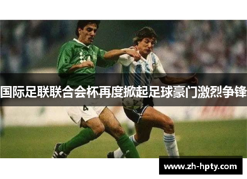 国际足联联合会杯再度掀起足球豪门激烈争锋 国际足联联合会杯再度掀起足球豪门激烈争锋