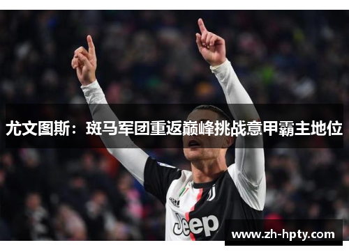 尤文图斯:斑马军团重返巅峰挑战意甲霸主地位 尤文图斯:斑马军团重返巅峰挑战意甲霸主地位