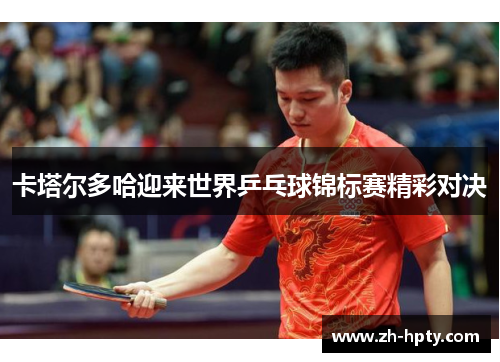 卡塔尔多哈迎来世界乒乓球锦标赛精彩对决