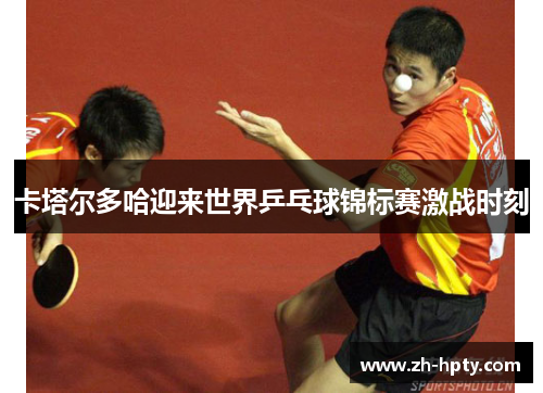 卡塔尔多哈迎来世界乒乓球锦标赛激战时刻 卡塔尔多哈迎来世界乒乓球锦标赛激战时刻