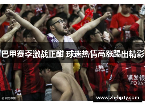 巴甲赛季激战正酣 球迷热情高涨踢出精彩 巴甲赛季激战正酣 球迷热情高涨踢出精彩