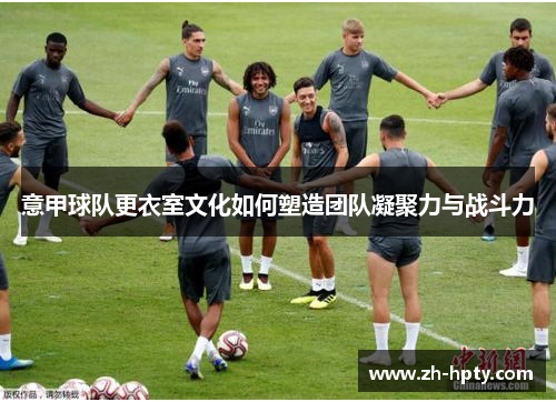意甲球队更衣室文化如何塑造团队凝聚力与战斗力 意甲球队更衣室文化如何塑造团队凝聚力与战斗力