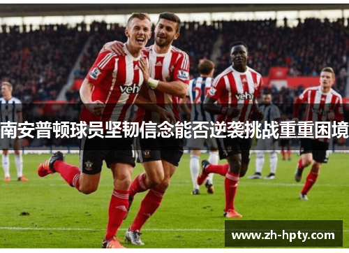 南安普顿球员坚韧信念能否逆袭挑战重重困境 南安普顿球员坚韧信念能否逆袭挑战重重困境