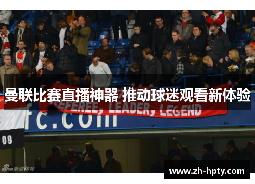 曼联比赛直播神器 推动球迷观看新体验 曼联比赛直播神器 推动球迷观看新体验